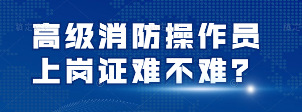 四川考高级消防操作员上岗证难不难？