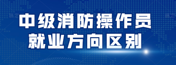 关于中级消防操作员两个就业方向的区别