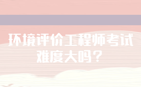 环境评价工程师考试难度大吗？