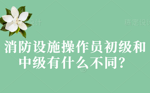 消防设施操作员初级和中级有什么不同？