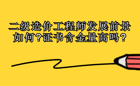 二级造价工程师发展前景如何?证书含金量高吗?