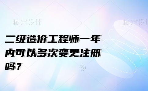 二级造价工程师一年内可以多次变更注册吗？