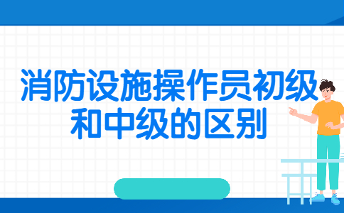 消防设施操作员初级和中级的区别