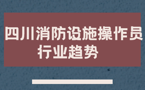 2021四川消防设施操作员行业趋势