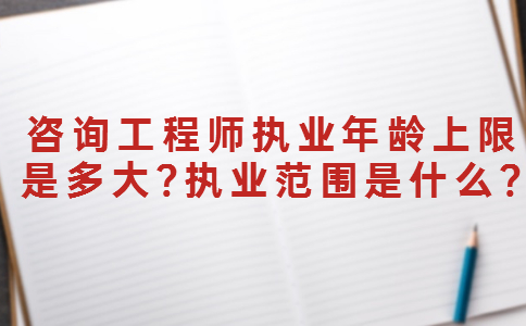 咨询工程师执业年龄上限是多大?执业范围是什么?