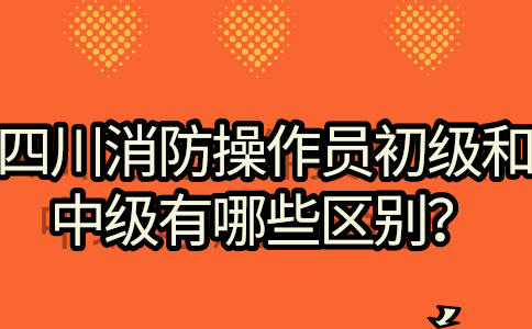 四川消防操作员初级和中级有哪些区别？